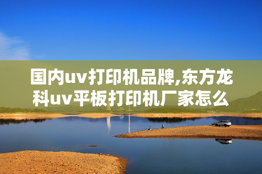 国内uv打印机品牌,东方龙科uv平板打印机厂家怎么样？