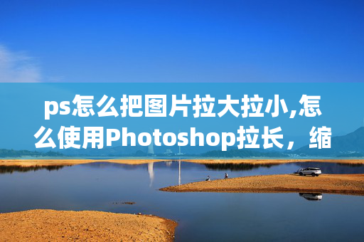 ps怎么把图片拉大拉小,怎么使用Photoshop拉长，缩小图片？