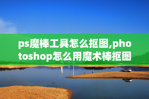 ps魔棒工具怎么抠图,photoshop怎么用魔术棒抠图