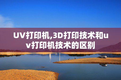 UV打印机,3D打印技术和uv打印机技术的区别