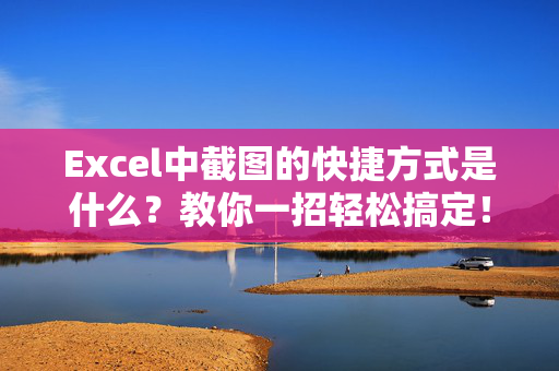 Excel中截图的快捷方式是什么？教你一招轻松搞定！