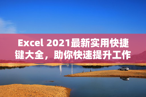 Excel 2021最新实用快捷键大全，助你快速提升工作效率！