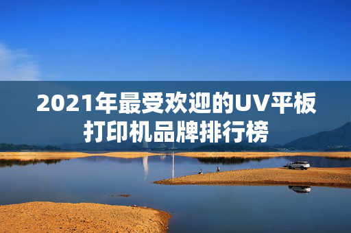 2021年最受欢迎的UV平板打印机品牌排行榜