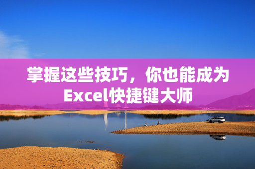 掌握这些技巧，你也能成为Excel快捷键大师