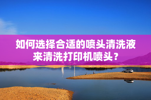 如何选择合适的喷头清洗液来清洗打印机喷头？