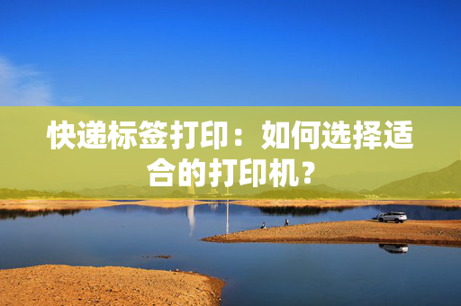 快递标签打印：如何选择适合的打印机？