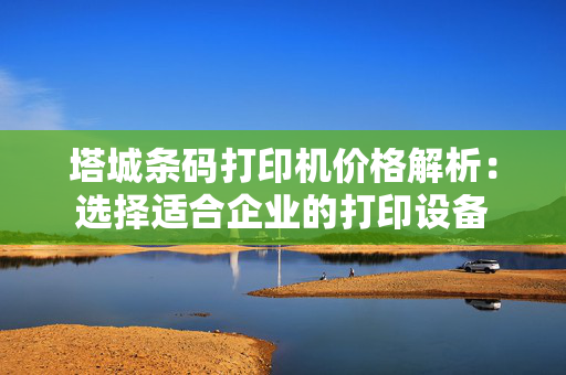 塔城条码打印机价格解析：选择适合企业的打印设备