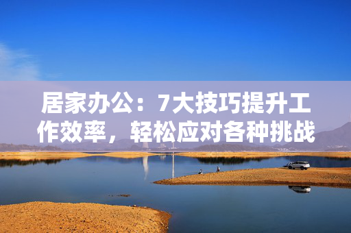 居家办公：7大技巧提升工作效率，轻松应对各种挑战