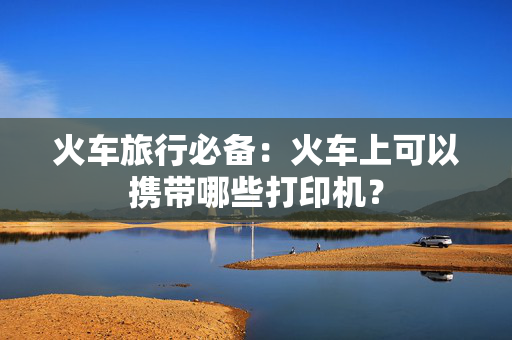 火车旅行必备：火车上可以携带哪些打印机？