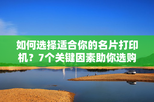 如何选择适合你的名片打印机？7个关键因素助你选购