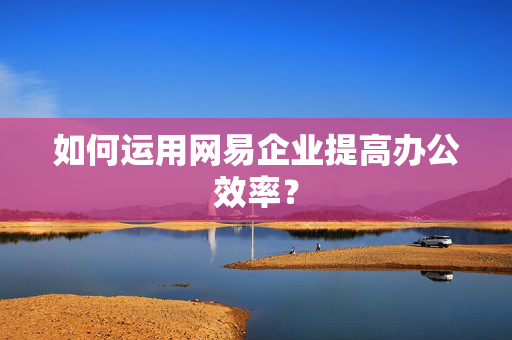 如何运用网易企业提高办公效率？