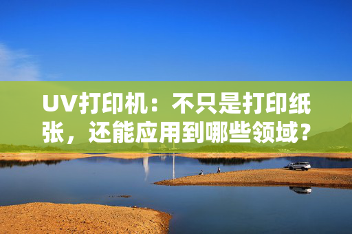 UV打印机：不只是打印纸张，还能应用到哪些领域？