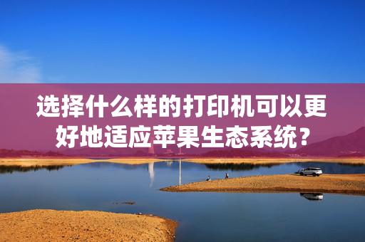 选择什么样的打印机可以更好地适应苹果生态系统？