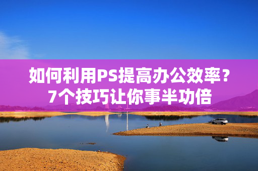 如何利用PS提高办公效率？7个技巧让你事半功倍