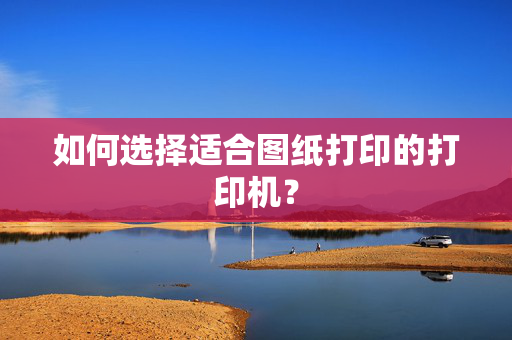 如何选择适合图纸打印的打印机？