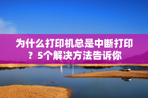 为什么打印机总是中断打印？5个解决方法告诉你