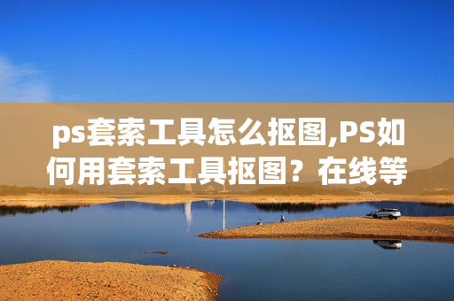 ps套索工具怎么抠图,PS如何用套索工具抠图？在线等