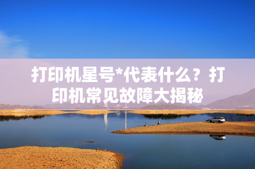 打印机星号*代表什么？打印机常见故障大揭秘