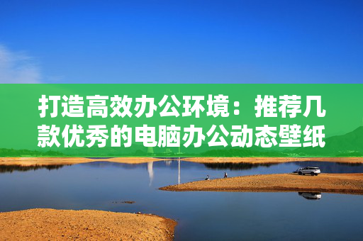 打造高效办公环境：推荐几款优秀的电脑办公动态壁纸软件