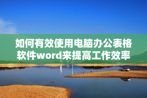 如何有效使用电脑办公表格软件word来提高工作效率