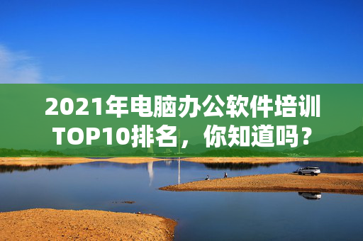 2021年电脑办公软件培训TOP10排名，你知道吗？