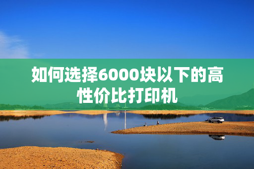 如何选择6000块以下的高性价比打印机