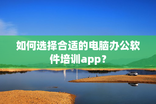 如何选择合适的电脑办公软件培训app？