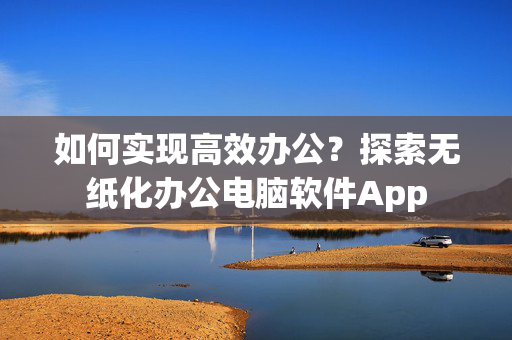 如何实现高效办公？探索无纸化办公电脑软件App