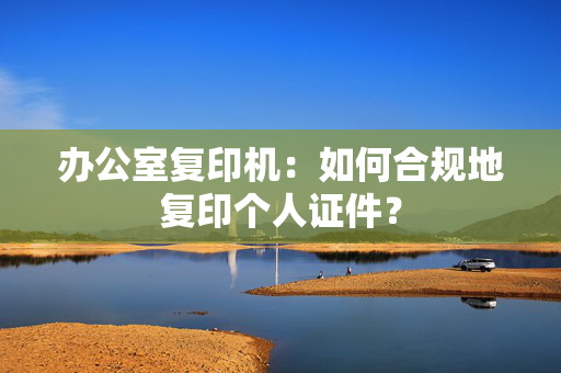 办公室复印机：如何合规地复印个人证件？