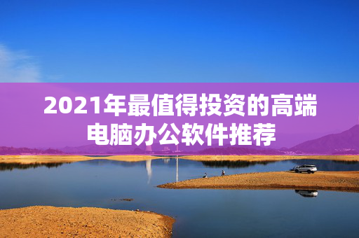 2021年最值得投资的高端电脑办公软件推荐