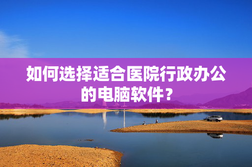 如何选择适合医院行政办公的电脑软件？