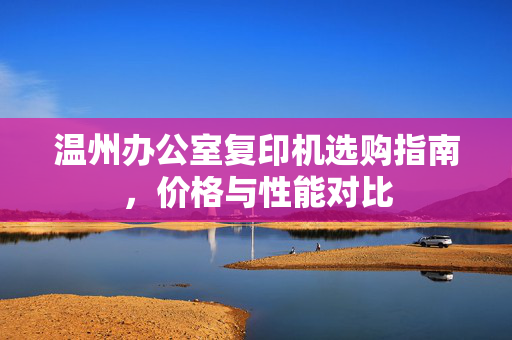 温州办公室复印机选购指南，价格与性能对比