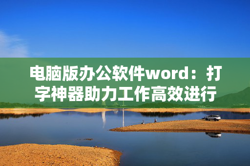 电脑版办公软件word：打字神器助力工作高效进行