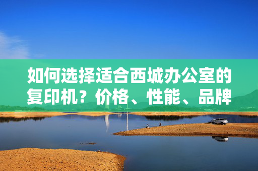 如何选择适合西城办公室的复印机？价格、性能、品牌等关键因素一览