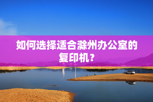 如何选择适合滁州办公室的复印机？