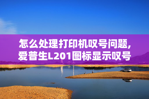 怎么处理打印机叹号问题,爱普生L201图标显示叹号怎么回事