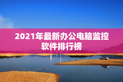 2021年最新办公电脑监控软件排行榜