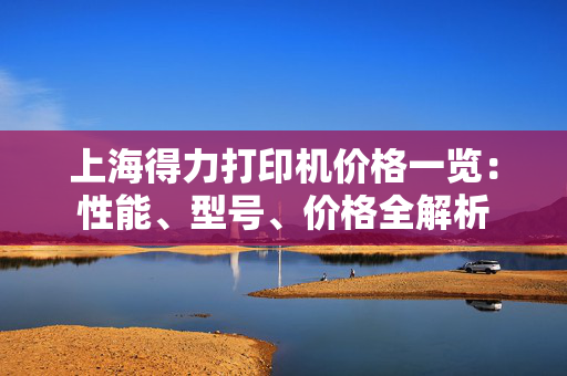 上海得力打印机价格一览：性能、型号、价格全解析