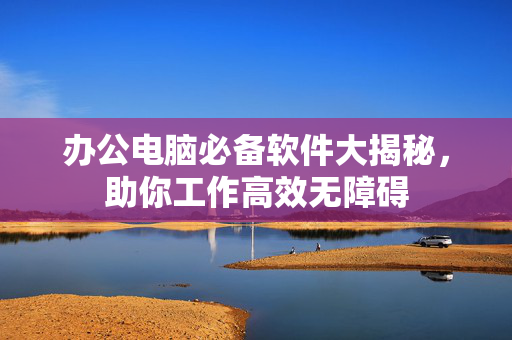 办公电脑必备软件大揭秘，助你工作高效无障碍