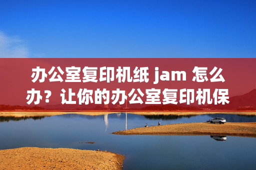 办公室复印机纸 jam 怎么办？让你的办公室复印机保持高效运转