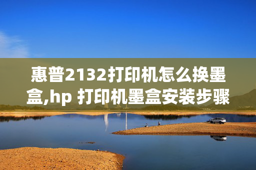 惠普2132打印机怎么换墨盒,hp 打印机墨盒安装步骤说明