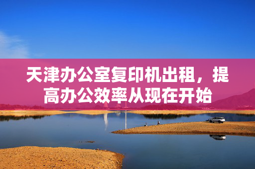 天津办公室复印机出租，提高办公效率从现在开始