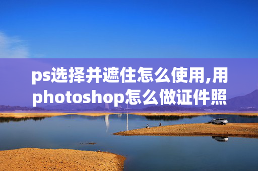 ps选择并遮住怎么使用,用photoshop怎么做证件照