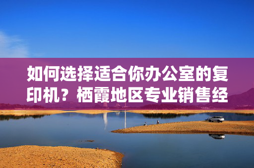 如何选择适合你办公室的复印机？栖霞地区专业销售经验分享