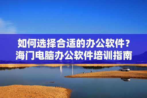 如何选择合适的办公软件？海门电脑办公软件培训指南