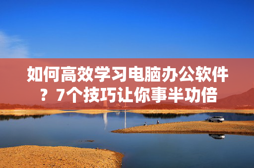 如何高效学习电脑办公软件？7个技巧让你事半功倍