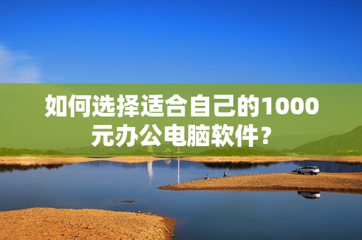 如何选择适合自己的1000元办公电脑软件？