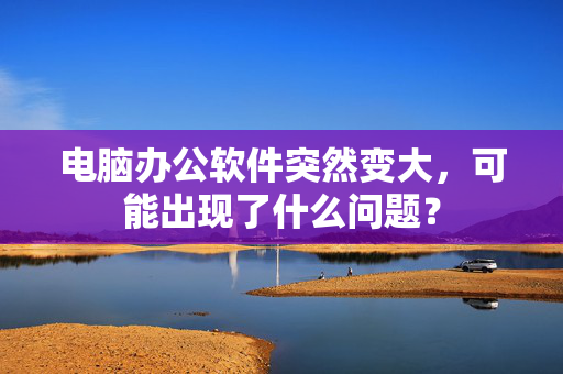 电脑办公软件突然变大，可能出现了什么问题？