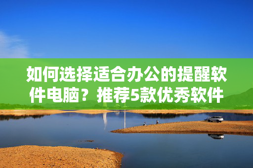 如何选择适合办公的提醒软件电脑？推荐5款优秀软件及电脑配置