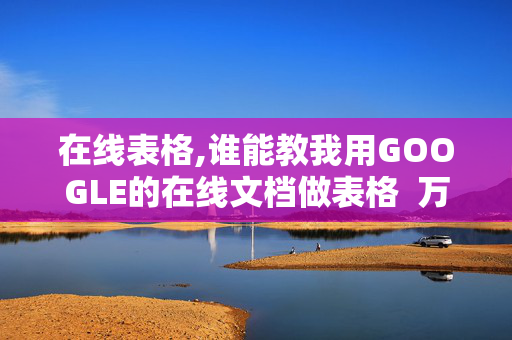 在线表格,谁能教我用GOOGLE的在线文档做表格  万分感谢